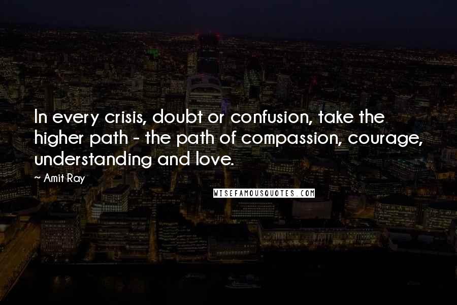 Amit Ray Quotes: In every crisis, doubt or confusion, take the higher path - the path of compassion, courage, understanding and love.