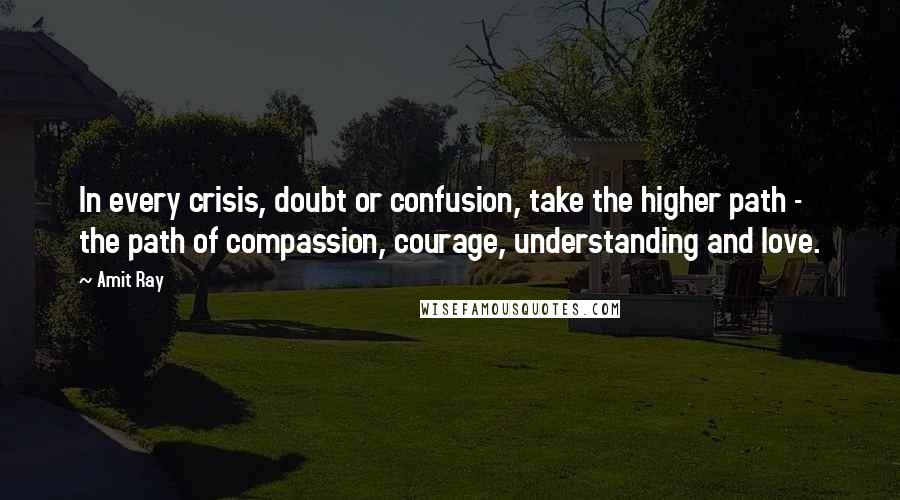 Amit Ray Quotes: In every crisis, doubt or confusion, take the higher path - the path of compassion, courage, understanding and love.