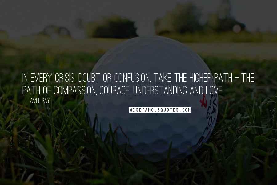 Amit Ray Quotes: In every crisis, doubt or confusion, take the higher path - the path of compassion, courage, understanding and love.