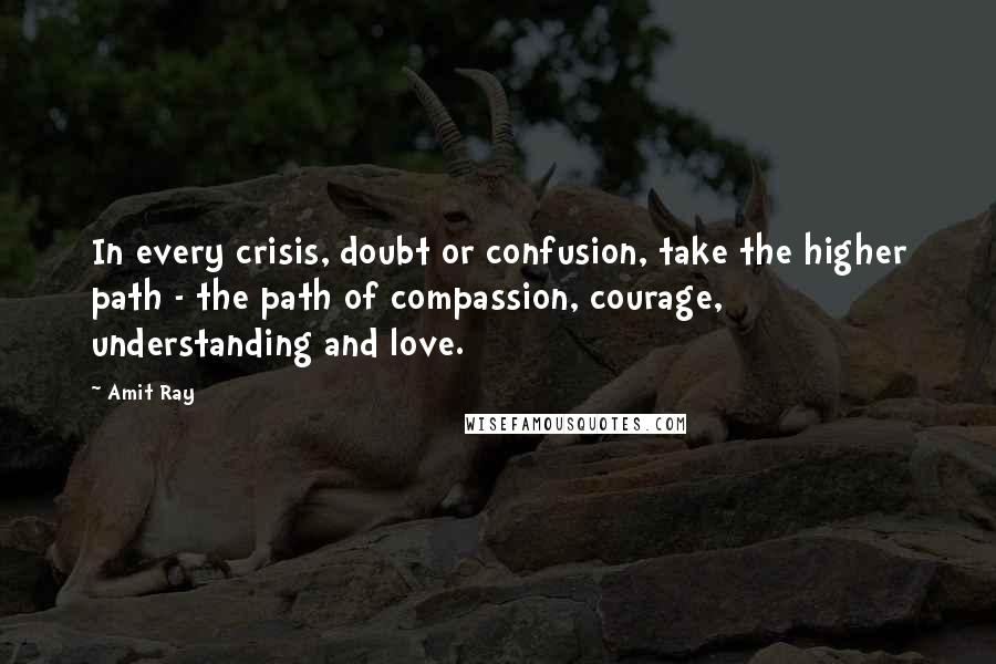 Amit Ray Quotes: In every crisis, doubt or confusion, take the higher path - the path of compassion, courage, understanding and love.