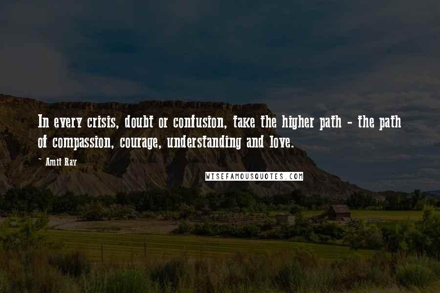 Amit Ray Quotes: In every crisis, doubt or confusion, take the higher path - the path of compassion, courage, understanding and love.