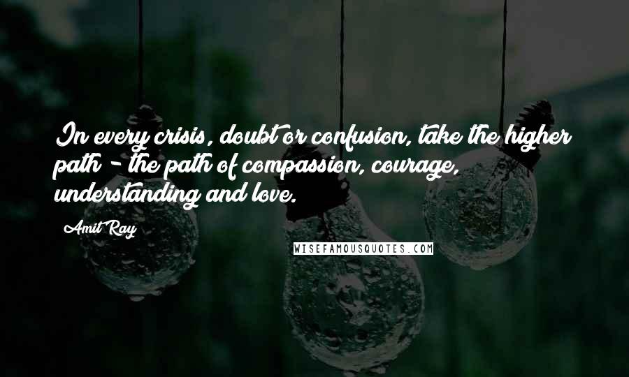 Amit Ray Quotes: In every crisis, doubt or confusion, take the higher path - the path of compassion, courage, understanding and love.