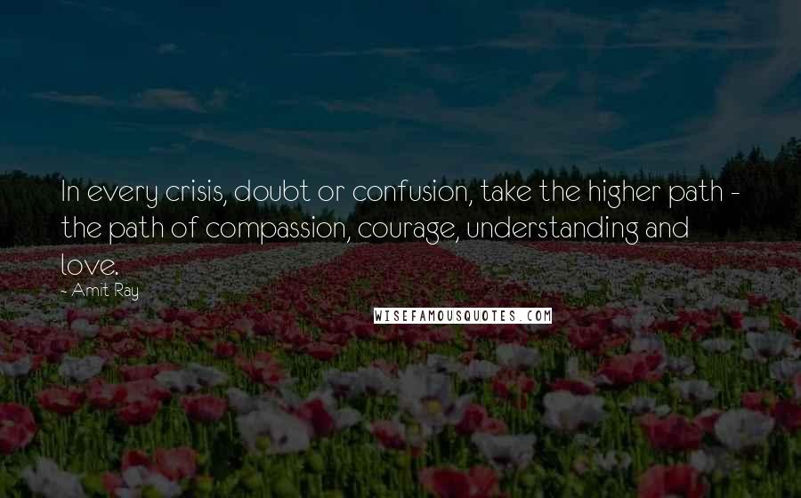 Amit Ray Quotes: In every crisis, doubt or confusion, take the higher path - the path of compassion, courage, understanding and love.