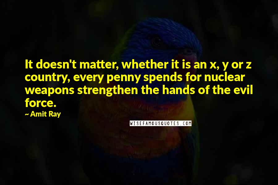 Amit Ray Quotes: It doesn't matter, whether it is an x, y or z country, every penny spends for nuclear weapons strengthen the hands of the evil force.