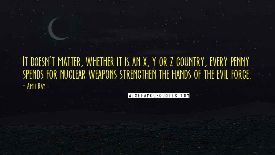 Amit Ray Quotes: It doesn't matter, whether it is an x, y or z country, every penny spends for nuclear weapons strengthen the hands of the evil force.