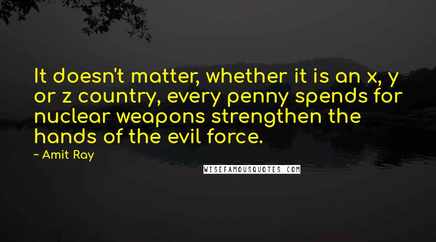 Amit Ray Quotes: It doesn't matter, whether it is an x, y or z country, every penny spends for nuclear weapons strengthen the hands of the evil force.