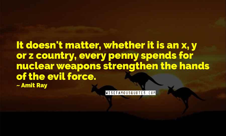 Amit Ray Quotes: It doesn't matter, whether it is an x, y or z country, every penny spends for nuclear weapons strengthen the hands of the evil force.