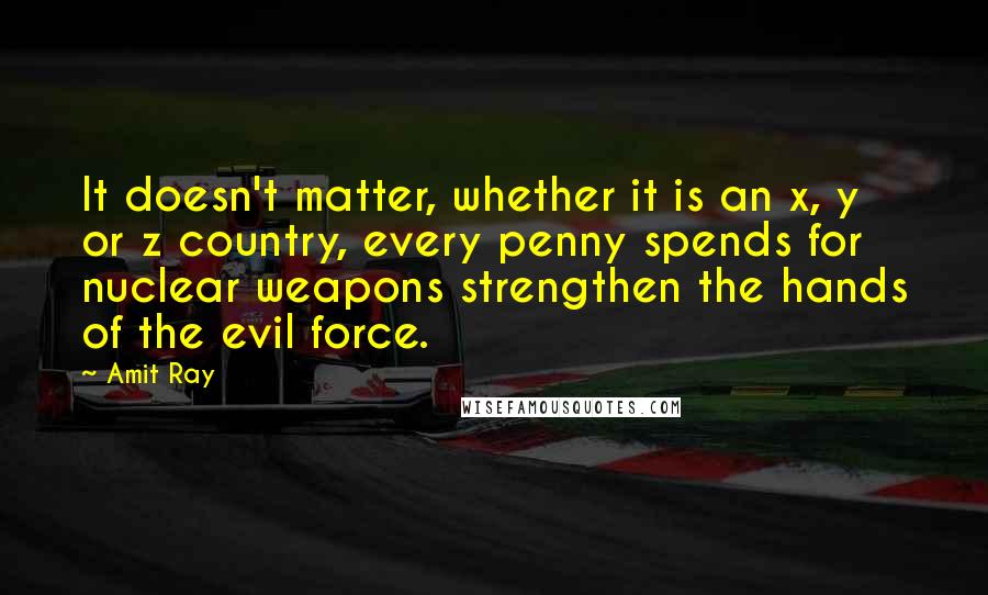 Amit Ray Quotes: It doesn't matter, whether it is an x, y or z country, every penny spends for nuclear weapons strengthen the hands of the evil force.