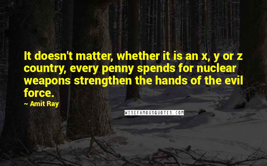 Amit Ray Quotes: It doesn't matter, whether it is an x, y or z country, every penny spends for nuclear weapons strengthen the hands of the evil force.