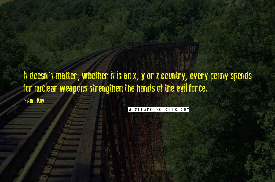 Amit Ray Quotes: It doesn't matter, whether it is an x, y or z country, every penny spends for nuclear weapons strengthen the hands of the evil force.
