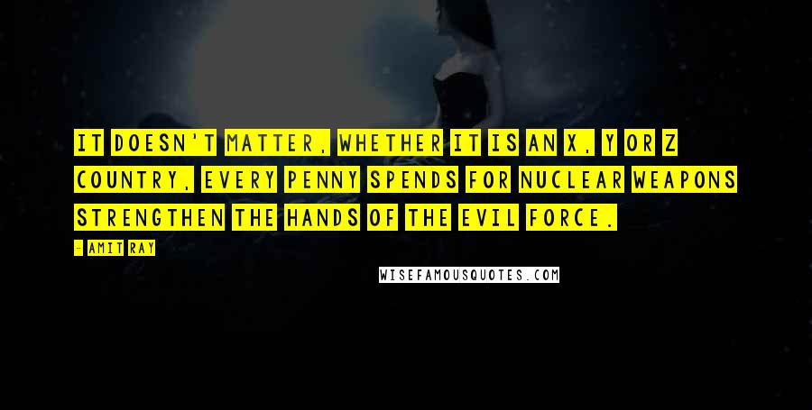 Amit Ray Quotes: It doesn't matter, whether it is an x, y or z country, every penny spends for nuclear weapons strengthen the hands of the evil force.