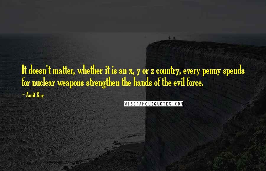 Amit Ray Quotes: It doesn't matter, whether it is an x, y or z country, every penny spends for nuclear weapons strengthen the hands of the evil force.