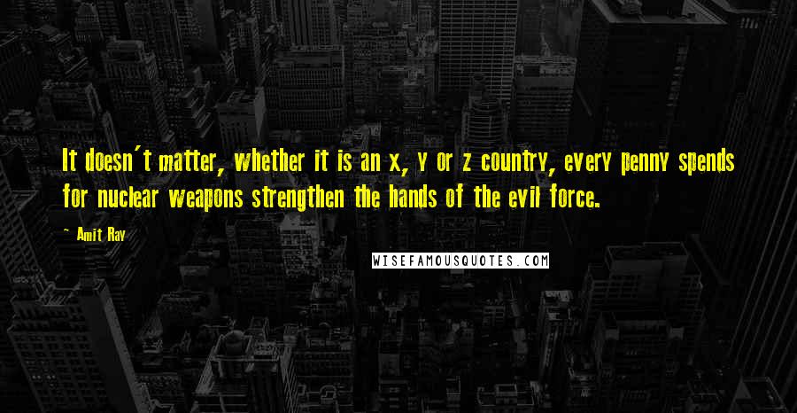 Amit Ray Quotes: It doesn't matter, whether it is an x, y or z country, every penny spends for nuclear weapons strengthen the hands of the evil force.