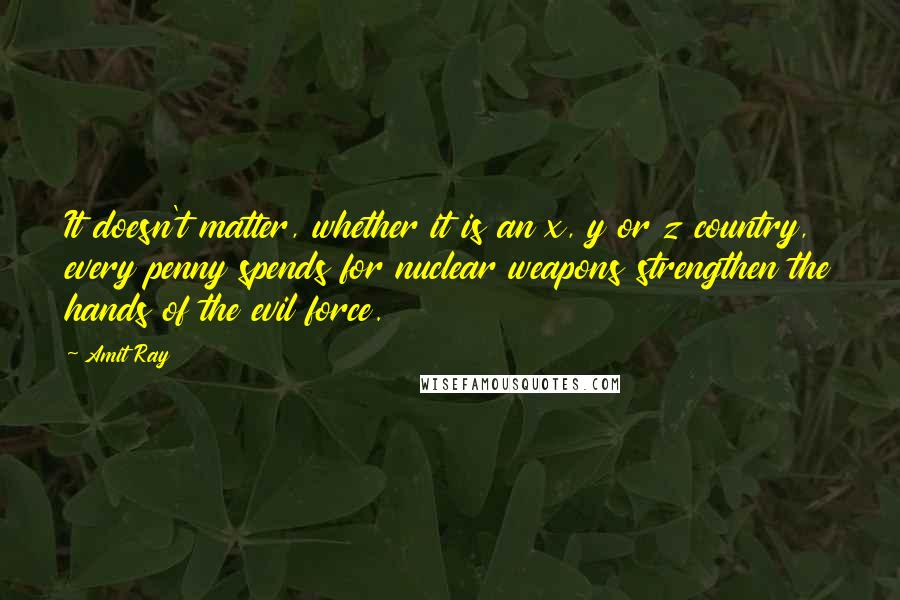 Amit Ray Quotes: It doesn't matter, whether it is an x, y or z country, every penny spends for nuclear weapons strengthen the hands of the evil force.
