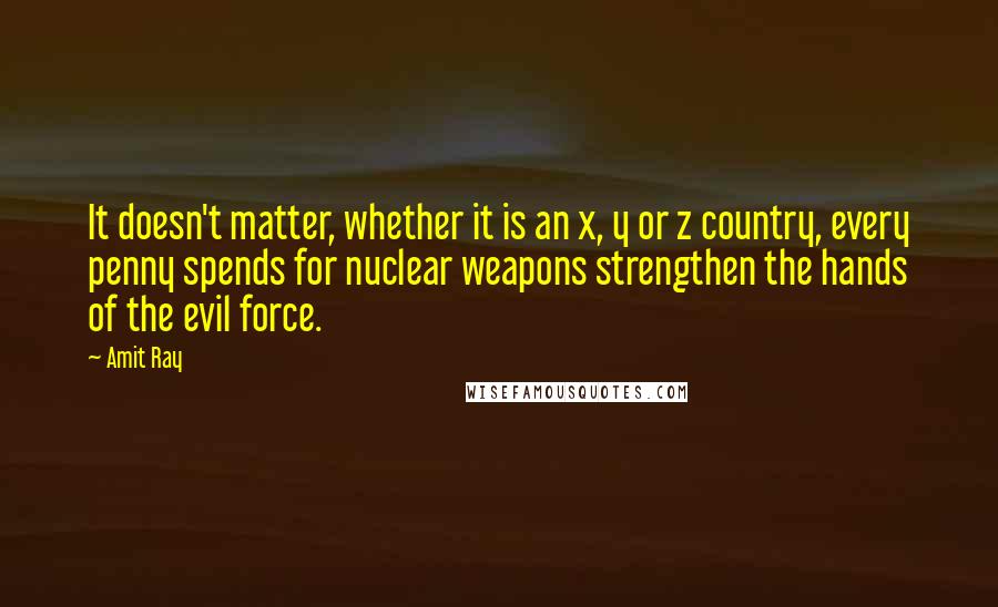 Amit Ray Quotes: It doesn't matter, whether it is an x, y or z country, every penny spends for nuclear weapons strengthen the hands of the evil force.