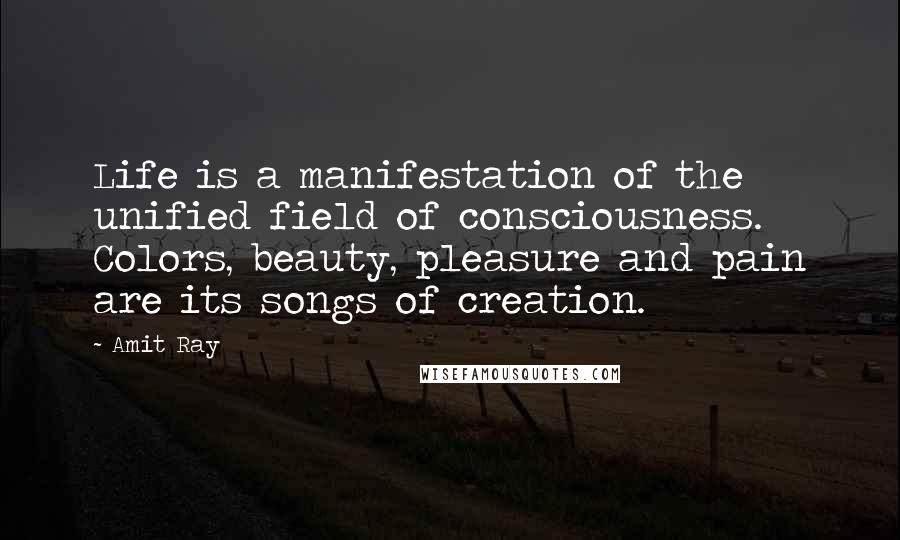 Amit Ray Quotes: Life is a manifestation of the unified field of consciousness. Colors, beauty, pleasure and pain are its songs of creation.