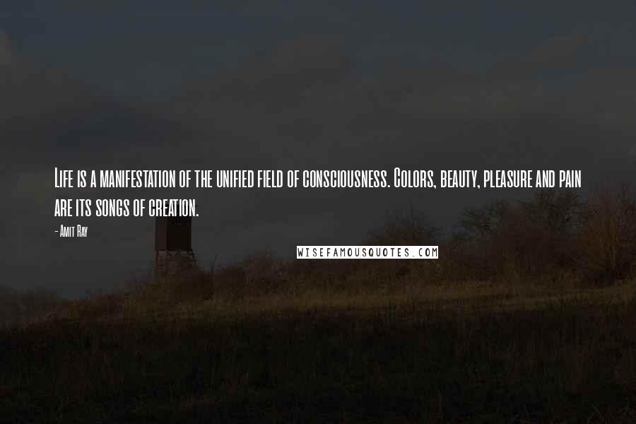 Amit Ray Quotes: Life is a manifestation of the unified field of consciousness. Colors, beauty, pleasure and pain are its songs of creation.