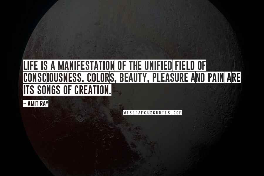 Amit Ray Quotes: Life is a manifestation of the unified field of consciousness. Colors, beauty, pleasure and pain are its songs of creation.