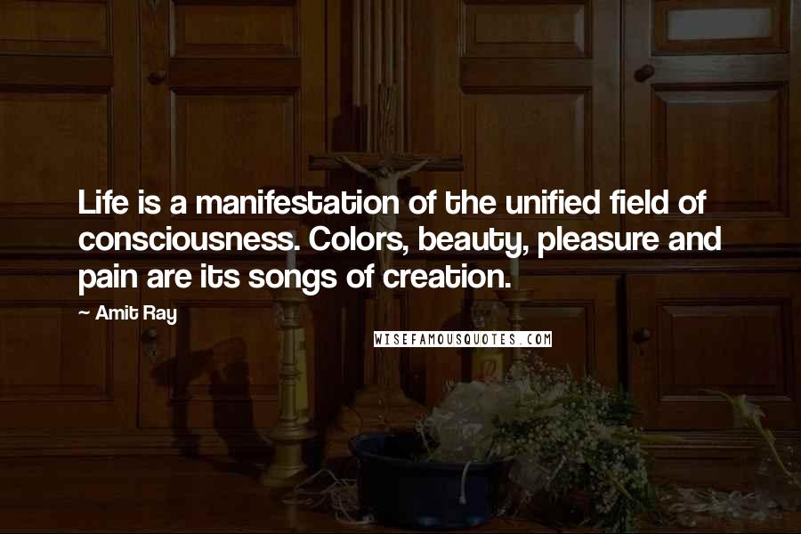 Amit Ray Quotes: Life is a manifestation of the unified field of consciousness. Colors, beauty, pleasure and pain are its songs of creation.