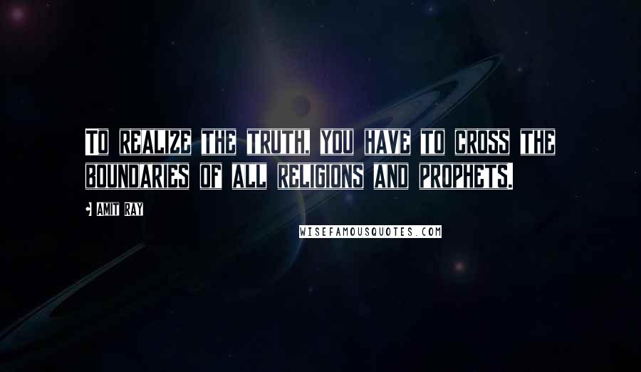 Amit Ray Quotes: To realize the truth, you have to cross the boundaries of all religions and prophets.