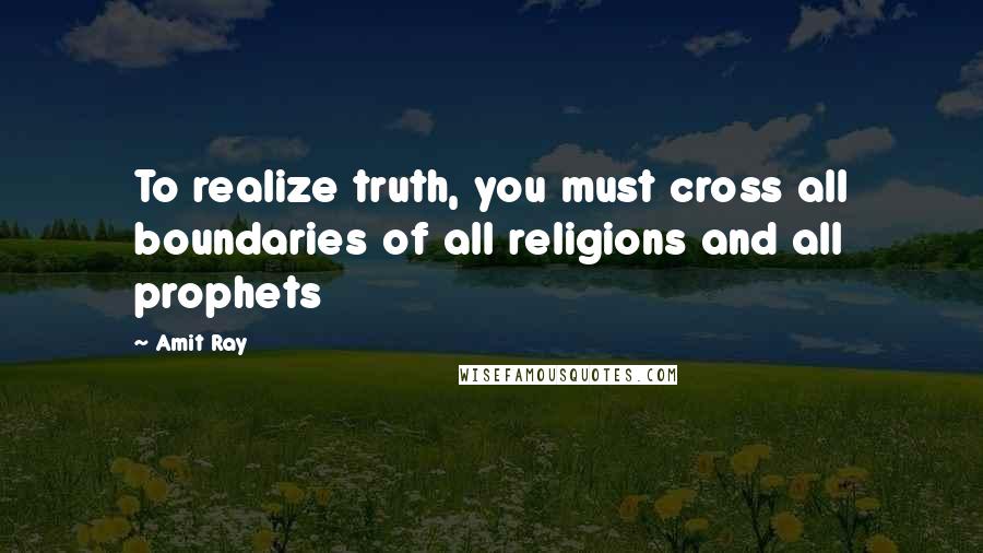 Amit Ray Quotes: To realize truth, you must cross all boundaries of all religions and all prophets