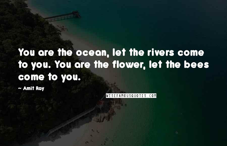 Amit Ray Quotes: You are the ocean, let the rivers come to you. You are the flower, let the bees come to you.