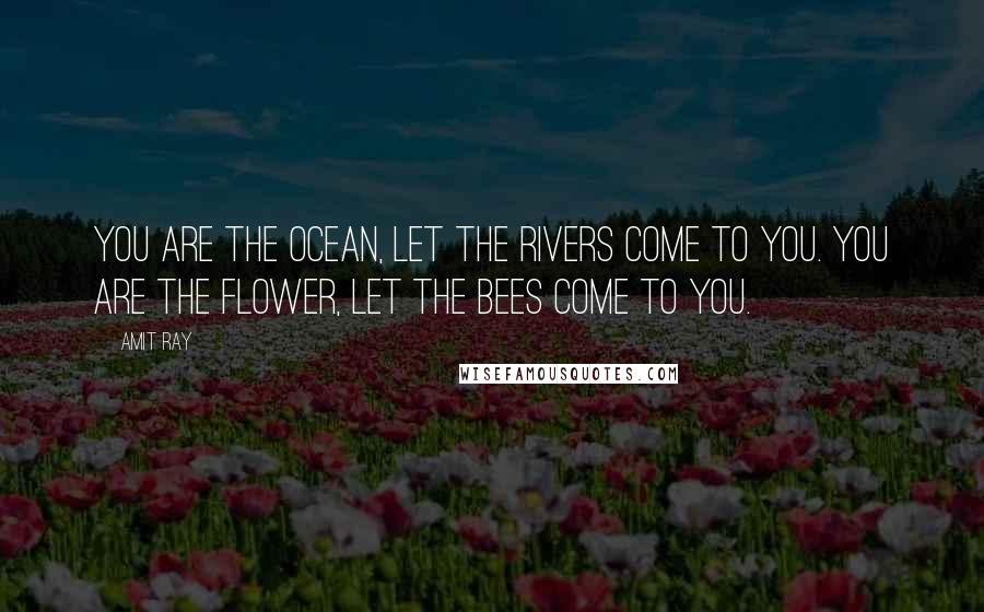 Amit Ray Quotes: You are the ocean, let the rivers come to you. You are the flower, let the bees come to you.