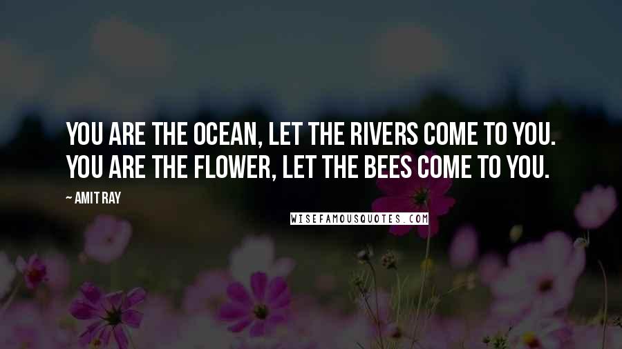 Amit Ray Quotes: You are the ocean, let the rivers come to you. You are the flower, let the bees come to you.