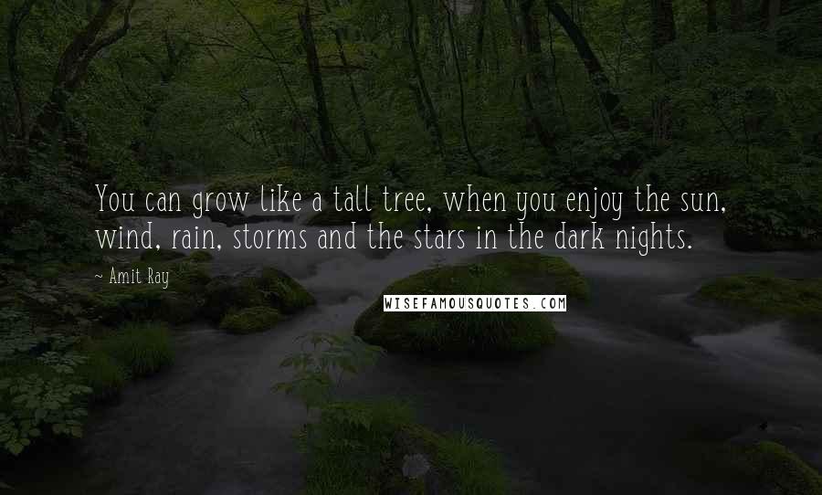 Amit Ray Quotes: You can grow like a tall tree, when you enjoy the sun, wind, rain, storms and the stars in the dark nights.