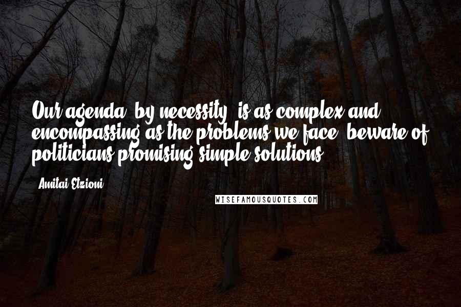 Amitai Etzioni Quotes: Our agenda, by necessity, is as complex and encompassing as the problems we face: beware of politicians promising simple solutions.