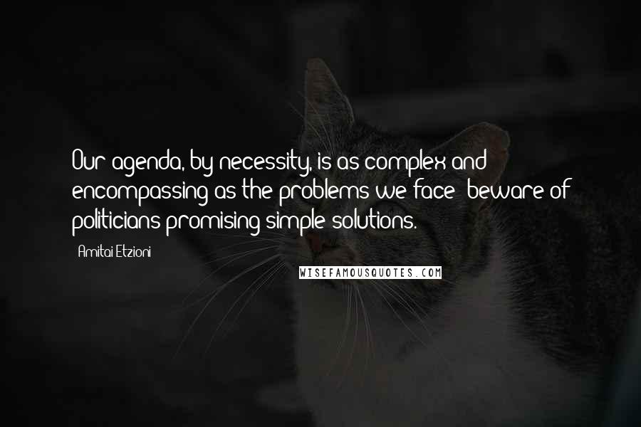Amitai Etzioni Quotes: Our agenda, by necessity, is as complex and encompassing as the problems we face: beware of politicians promising simple solutions.