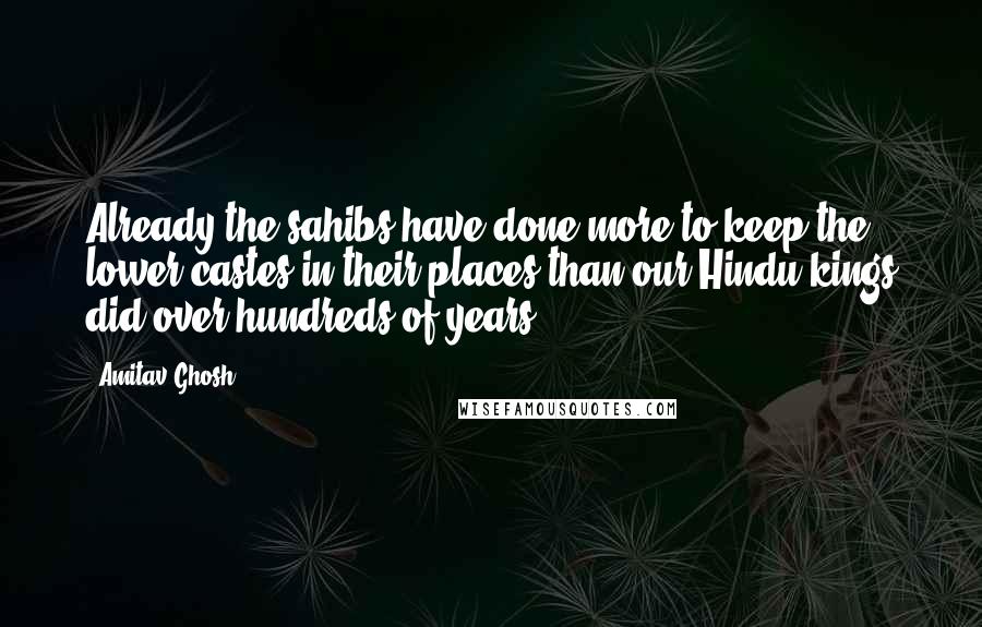 Amitav Ghosh Quotes: Already the sahibs have done more to keep the lower castes in their places than our Hindu kings did over hundreds of years.