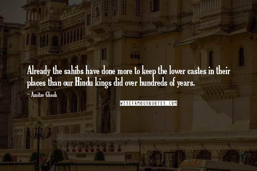 Amitav Ghosh Quotes: Already the sahibs have done more to keep the lower castes in their places than our Hindu kings did over hundreds of years.