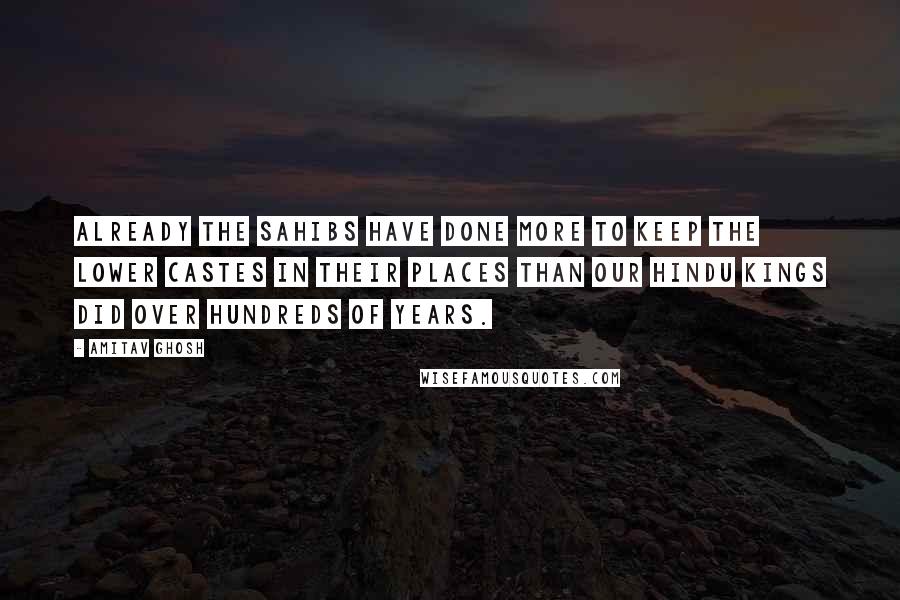 Amitav Ghosh Quotes: Already the sahibs have done more to keep the lower castes in their places than our Hindu kings did over hundreds of years.