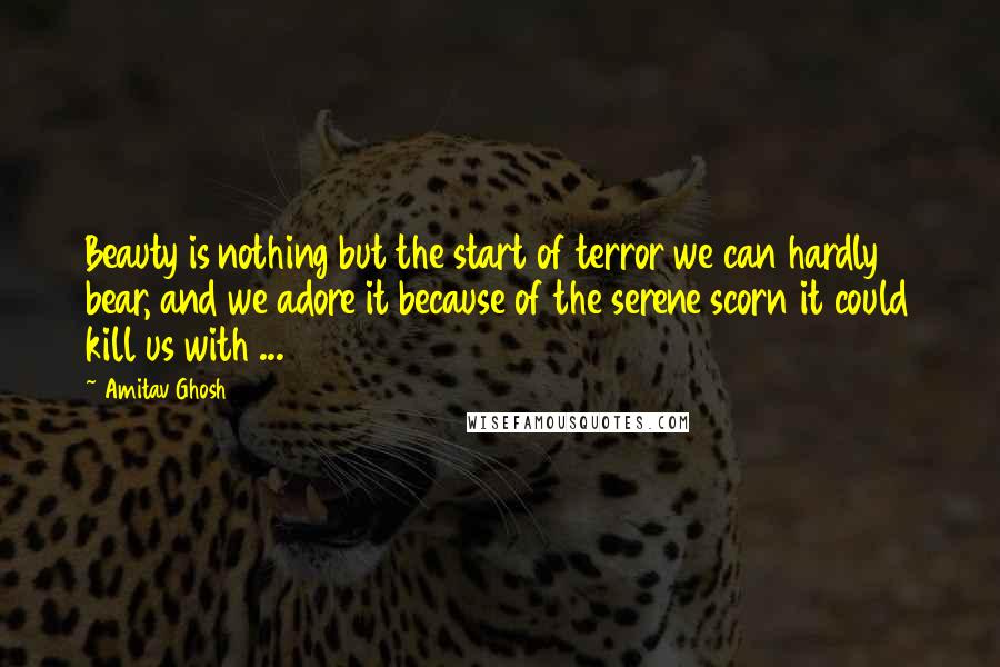 Amitav Ghosh Quotes: Beauty is nothing but the start of terror we can hardly bear, and we adore it because of the serene scorn it could kill us with ...