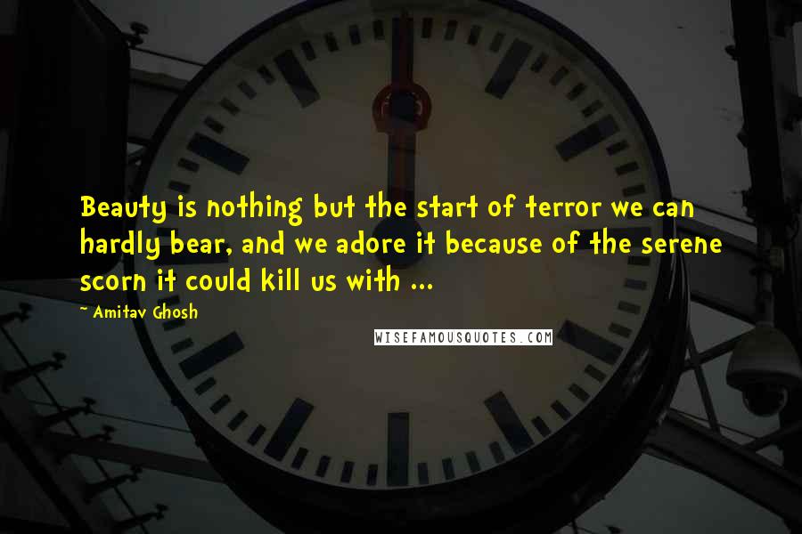 Amitav Ghosh Quotes: Beauty is nothing but the start of terror we can hardly bear, and we adore it because of the serene scorn it could kill us with ...