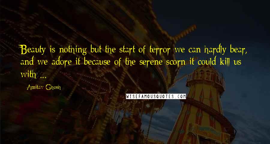 Amitav Ghosh Quotes: Beauty is nothing but the start of terror we can hardly bear, and we adore it because of the serene scorn it could kill us with ...