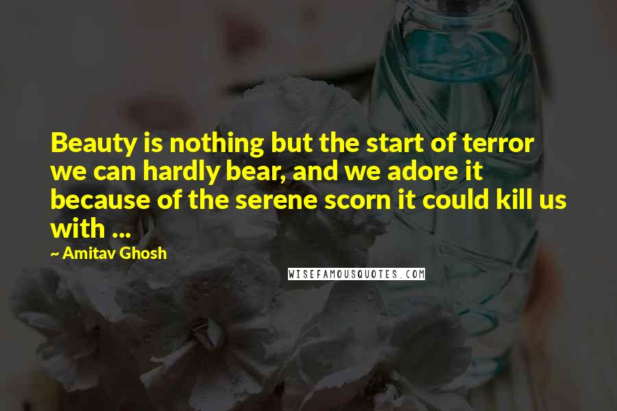 Amitav Ghosh Quotes: Beauty is nothing but the start of terror we can hardly bear, and we adore it because of the serene scorn it could kill us with ...
