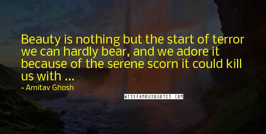 Amitav Ghosh Quotes: Beauty is nothing but the start of terror we can hardly bear, and we adore it because of the serene scorn it could kill us with ...