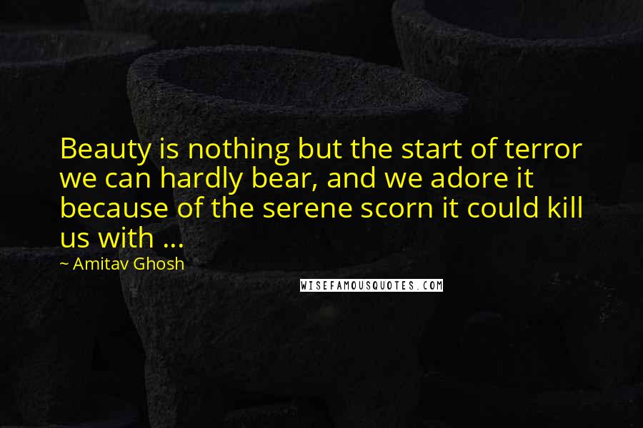 Amitav Ghosh Quotes: Beauty is nothing but the start of terror we can hardly bear, and we adore it because of the serene scorn it could kill us with ...