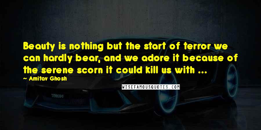 Amitav Ghosh Quotes: Beauty is nothing but the start of terror we can hardly bear, and we adore it because of the serene scorn it could kill us with ...