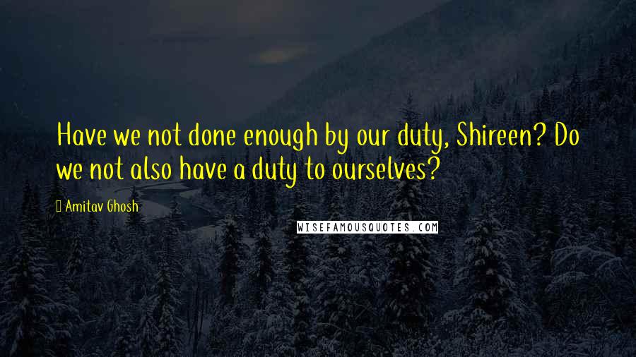 Amitav Ghosh Quotes: Have we not done enough by our duty, Shireen? Do we not also have a duty to ourselves?