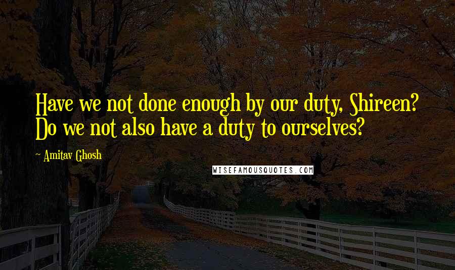 Amitav Ghosh Quotes: Have we not done enough by our duty, Shireen? Do we not also have a duty to ourselves?