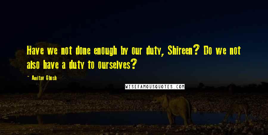 Amitav Ghosh Quotes: Have we not done enough by our duty, Shireen? Do we not also have a duty to ourselves?
