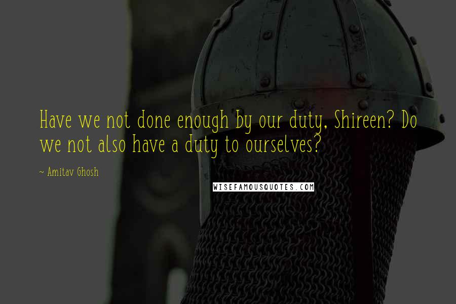 Amitav Ghosh Quotes: Have we not done enough by our duty, Shireen? Do we not also have a duty to ourselves?