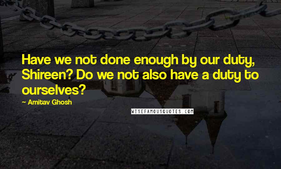Amitav Ghosh Quotes: Have we not done enough by our duty, Shireen? Do we not also have a duty to ourselves?