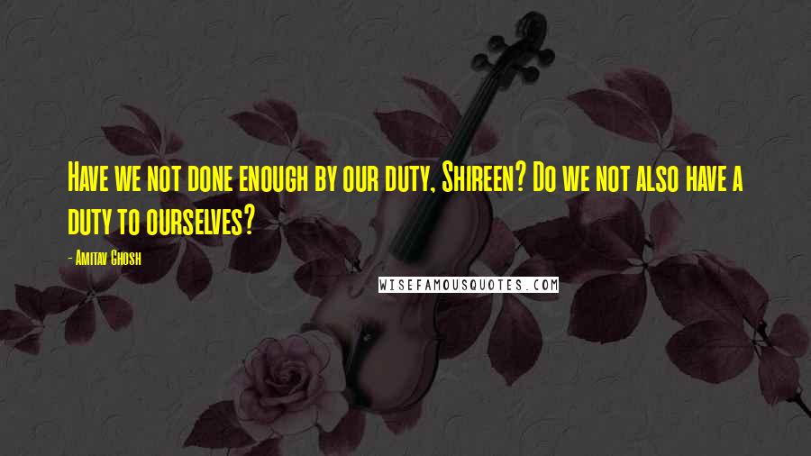 Amitav Ghosh Quotes: Have we not done enough by our duty, Shireen? Do we not also have a duty to ourselves?