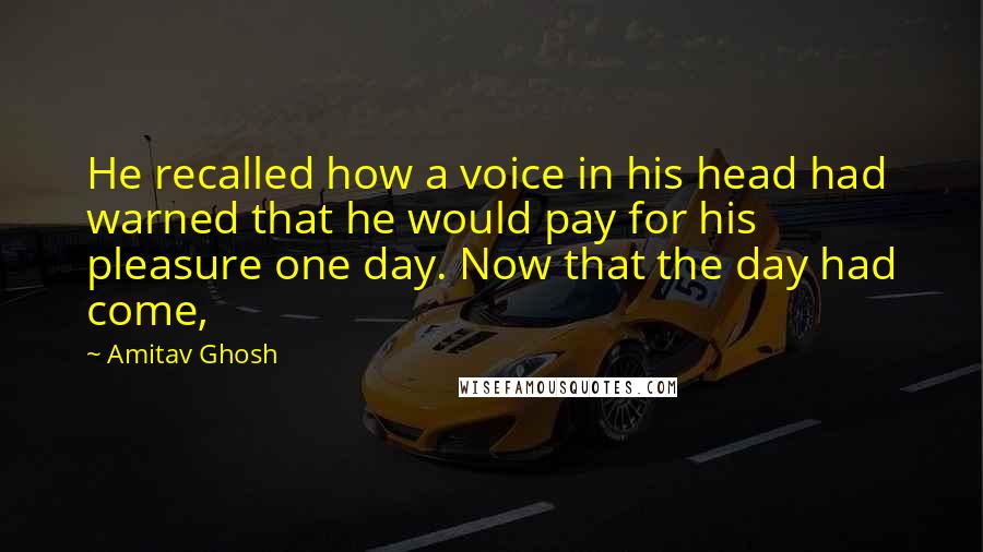 Amitav Ghosh Quotes: He recalled how a voice in his head had warned that he would pay for his pleasure one day. Now that the day had come,