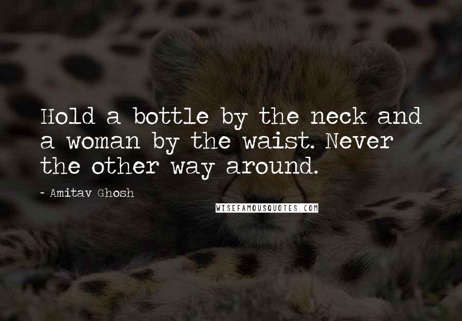 Amitav Ghosh Quotes: Hold a bottle by the neck and a woman by the waist. Never the other way around.