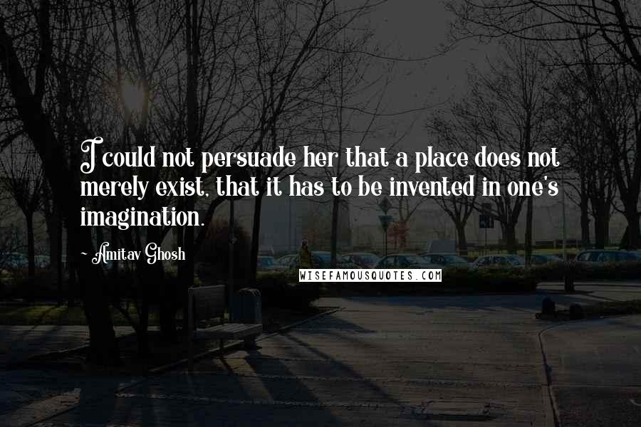 Amitav Ghosh Quotes: I could not persuade her that a place does not merely exist, that it has to be invented in one's imagination.